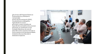 •En el marco del Programa Paisano se
brinda asistencia y orientación a
connacionales.
•Centro de Documentación CEDOC,
consulta del acervo bibliográfico
especializado en turismo.
•Formular y conducir la política de
desarrollo de la actividad turística nacional.
•Promover, en coordinación con las
entidades federativas, las zonas de
desarrollo turístico nacional y formular en
forma conjunta con la Secretaría de Medio
Ambiente y Recursos Naturales la
declaratoria respectiva.
 