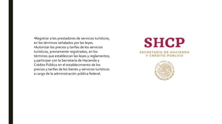 •Registrar a los prestadores de servicios turísticos,
en los términos señalados por las leyes.
•Autorizar los precios y tarifas de los servicios
turísticos, previamente registrados, en los
términos que establezcan las leyes y reglamentos;
y participar con la Secretaría de Hacienda y
Crédito Público en el establecimiento de los
precios y tarifas de los bienes y servicios turísticos
a cargo de la administración pública federal.
 