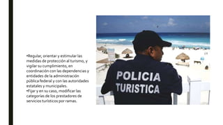 •Regular, orientar y estimular las
medidas de protección al turismo, y
vigilar su cumplimiento, en
coordinación con las dependencias y
entidades de la administración
pública federal y con las autoridades
estatales y municipales.
•Fijar y en su caso, modificar las
categorías de los prestadores de
servicios turísticos por ramas.
 