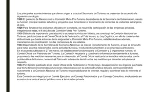 Los principales acontecimientos que dieron origen a la actual Secretaría de Turismo se presentan de acuerdo a la
siguiente cronología:
1928 El gobierno de México creó la Comisión Mixta Pro-Turismo dependiente de la Secretaría de Gobernación, siendo
su función principal realizar estudios y proyectos que fomentaran el incremento de corrientes de visitantes extranjeros
al país.
1929 Para fortalecer los esfuerzos oficiales en la materia, se requirió la participación de las empresas privadas,
integrándose estas, el 6 de julio a la Comisión Mixta Pro-Turismo.
1930 Debido a la importancia que adquirió la actividad turística en México, se constituyó la Comisión Nacional de
Turismo, publicándose en el Diario Oficial de la Federación, el 7 de febrero su Ley Orgánica, en ella le conferían las
atribuciones que hasta entonces tenía asignadas la Comisión Mixta Pro-Turismo, estableciéndose además,
mecanismos de coordinación con las comisiones de los estados.
1933 Dependiendo de la Secretaría de Economía Nacional, se creó el Departamento de Turismo, al que se le facultó
para tratar asuntos relacionados con la actividad turística, involucrándose también a las empresas particulares.
En el acuerdo publicado el 27 de marzo, se establecieron funciones para la Comisión y 2 organismos nuevos; el
Comité Oficial y el Patronato de Turismo. La Comisión recabaría y coordinaría información concerniente al turismo,
proponiendo las medidas necesarias para su desarrollo; el Comité Oficial realizaría los estudios relacionados con la
problemática del turismo; teniendo el Patronato la tarea de decidir sobre las medidas que deberían adoptarse al
respecto.
1934 Por decreto publicado en el Diario Oficial de la Federación el 18 de mayo, desaparecieron los órganos que hasta
esa fecha tenían encomendadas funciones relacionadas con la actividad turística del país, correspondiéndole
nuevamente a la Comisión Nacional de Turismo responsabilizarse de orientar, regular y coordinar todo lo referente al
turismo.
Esta Comisión se integró por un Comité Ejecutivo, un Consejo Patrocinador y un Consejo Consultivo, involucrando en
su estructura tanto al sector público como a la iniciativa privada.
 