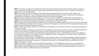 1980 El 15 de enero, se publicó la Ley Federal de Turismo que tenía por objeto la promoción de la demanda interior y exterior, el
fomento y desarrollo de la oferta turística, la conservación, mejoramiento de los recursos turísticos y en general, la planeación y
programación de la actividad turística.
1981 El 22 de mayo, se creó la Coordinación General del Sector Paraestatal Turístico y en ese mismo año surgieron las
Coordinaciones Federales de Turismo, desapareciendo las Delegaciones Federales; con esto se fortalecían las actividades de
coordinación en la materia, que realizaba el gobierno federal con los gobiernos estatales.
1982 Derivado de las reformas a la Ley Federal de Turismo del 8 de enero, se publicó en el Diario Oficial de la Federación el
Reglamento Interior de la Secretaría que consideraba en su estructura, una Subsecretaría de Recreación y Espectáculos, como
resultado de los programas que promovían el derecho a la recreación para todos los mexicanos.
1983 Se incorporaron al dominio público de la federación, dos inmuebles que estaban al servicio de la Sectur; el Centro de Desarrollo
Infantil (CENDI) sito en Aristóteles 135 Col. Polanco, (Decreto del 23 de agosto) y el de Schiller 138 Col. Chapultepec Morales, según
acuerdo presidencial del 20 de diciembre de ese año.
1984 Con fecha 6 de febrero se publicó en el Diario Oficial de la Federación, la Ley Federal de Turismo que abrogó la promulgada el
15 de enero de 1980.
Por Decreto Presidencial publicado en el Diario Oficial de la Federación el 26 de abril, se destinó al Gobierno del Estado de Morelos,
el jardín borda, ubicado en la ciudad de Cuernavaca que hasta entonces había estado bajo el auspicio de la Sectur.
El 23 de mayo por acuerdo presidencial desapareció el Consejo Nacional de Turismo, incorporándose a la Sectur, los programas y
recursos de este organismo. El 6 de agosto, se publicó el Reglamento Interior correspondiente, considerando estas modificaciones
en la estructura de organización de la Secretaría.
Una Secretaría, dos Subsecretarías, una Oficialía Mayor, una Contraloría Interna y 13 Direcciones Generales; además de incluir los
siguientes órganos desconcentrados: 7 Coordinaciones Regionales de Turismo de las que dependían 27 Delegaciones Federales, 13
Representaciones de Turismo en el Extranjero y un órgano de apoyo directo al C. Secretario del Ramo, denominado Centro de
Estudios Superiores en Turismo.
1989 El 15 de febrero se publicó en el Diario Oficial de la Federación, un nuevo Reglamento Interior en el cual se determinó la
siguiente estructura de organización: una Secretaría; dos Subsecretarías: una de Operación y otra de Promoción y Fomento; una
Oficialía Mayor; 8 Direcciones Generales; una Unidad de Comunicación Social; el Centro de Estudios Superiores en Turismo; 31
Delegaciones Federales y 13 Representaciones en el Extranjero.
 