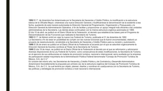 1992 El 1º. de diciembre fue dictaminada por la Secretaría de Hacienda y Crédito Público, la modificación a la estructura
básica de la Oficialía Mayor, creándose una nueva Dirección General y modificándose la denominación de la existente a esa
fecha, quedando de esta manera autorizadas la Dirección General de Programación, Organización y Presupuesto y la
Dirección General de Administración Operativa, a fin de facilitar y proporcionar un apoyo integral más eficiente a las unidades
administrativas de la Secretaría. Las demás áreas continuaban con la misma estructura orgánica autorizada en 1989.
El día 15 de abril, se publicó en el Diario Oficial de la Federación, el decreto que establecía las bases para el Programa de
Descentralización de las Funciones que realizaba la Secretaría de Turismo.
1993 El 1º. de febrero entró en vigor la nueva Ley Federal de Turismo, publicada el 31 de diciembre de 1992.
La Secretaría a fin de estar en posibilidad de cumplir con las nuevas funciones que le fueron encomendadas, elaboró un
proyecto de reestructuración, enviándolo a la Secretaría de Hacienda y Crédito Público para su revisión y autorización.
1998 El 26 de enero se publicó en el Diario Oficial de la Federación el acuerdo por el que se adscribió orgánicamente la
Dirección General de Asuntos Jurídicos al Titular de la Secretaría de Turismo.
1999 El día 19 de mayo, se publicó en el Diario Oficial de la Federación el decreto por el que se reformaron y adicionaron
diversas disposiciones de la Ley Federal de Turismo; como consecuencia de estas modificaciones, la Secretaría de Turismo,
en el ejercicio de sus atribuciones en materia de promoción turística, nacional e internacional, sería auxiliada por la empresa
de participación estatal mayoritaria de la Administración Pública Federal denominada "Consejo de Promoción Turística de
México, S.A. de C.V."
En octubre del mismo año, las Secretarías de Hacienda y Crédito Público y de Contraloría y Desarrollo Administrativo
dictaminaron favorablemente la propuesta por primera vez de la estructura orgánica del Consejo de Promoción Turística de
México, S.A. de C.V., la cual tendría por objeto, planear, diseñar y coordinar en coadyuvancia con la Secretaría de Turismo,
las políticas y estrategias de promoción turística a nivel nacional e internacional.
 