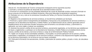 Atribuciones de la Dependencia
Artículo 42.- A la Secretaría de Turismo corresponde el despacho de los siguientes asuntos:
I. Formular y conducir la política de desarrollo de la actividad turística nacional;
II. Promover en coordinación con las entidades federativas las zonas de desarrollo turístico nacional y formular en
forma conjunta con la Secretaría de Medio Ambiente y Recursos Naturales la declaratoria respectiva;
III. Participar con voz y voto en la comisiones Consultiva de Tarifas y la Técnica Consultiva de Vías Generales de
Comunicación;
IV. Registrar a los prestadores de servicios turísticos, en los términos señalados por las leyes;
V. Promover y opinar sobre el otorgamiento de facilidades y franquicias a los prestadores de servicios turísticos y
participar con la Secretaría de Hacienda y Crédito Público, en la determinación de los criterios generales para el
establecimiento de los estímulos fiscales necesarios para el fomento a la actividad turística, y administrar su
aplicación, así como vigilar y evaluar sus resultados;
VI. Autorizar los precios y tarifas de los servicios turísticos, previamente registrados, en los términos que establezcan
las leyes y reglamentos; y participar con la Secretaría de Hacienda y Crédito Público en el establecimiento de los
precios y tarifas de los bienes y servicios turísticos a cargo de la Administración Pública Federal;
VII. Vigilar con el apoyo de las autoridades estatales y municipales, la correcta aplicación de los precios y tarifas
autorizados o registrados y la prestación de los servicios turísticos, conforme a las disposiciones legales aplicables,
en los términos autorizados o en la forma en que se hayan contratado;
VIII. Estimular la formación de asociaciones, comités y patronatos de carácter público, privado o mixto, de naturaleza
turística;
 