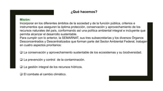 ¿Qué hacemos?
Misión:
Incorporar en los diferentes ámbitos de la sociedad y de la función pública, criterios e
instrumentos que aseguren la óptima protección, conservación y aprovechamiento de los
recursos naturales del país, conformando así una política ambiental integral e incluyente que
permita alcanzar el desarrollo sustentable.
Para cumplir con lo anterior, la SEMARNAT, sus tres subsecretarías y los diversos Órganos
Desconcentrados y Descentralizados que forman parte del Sector Ambiental Federal, trabajan
en cuatro aspectos prioritarios:
 La conservación y aprovechamiento sustentable de los ecosistemas y su biodiversidad.
 La prevención y control de la contaminación.
 La gestión integral de los recursos hídricos.
 El combate al cambio climático.
 