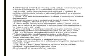 IX. Emitir opinión ante la Secretaría de Economía, en aquellos casos en que la inversión extranjera concurra
en proyectos de desarrollo turístico o en el establecimiento de servicios turísticos;
X. Regular, orientar y estimular las medidas de protección al turismo, y vigilar su cumplimiento, en
coordinación con las dependencias y entidades de la administración pública federal y con las autoridades
estatales y municipales.
XI. Promover y facilitar el intercambio y desarrollo turístico en el exterior, en coordinación con la Secretaría de
Relaciones Exteriores;
XII. Promover y, en su caso, organizar en coordinación con la Secretaría de Educación Pública, la
capacitación, investigación y el desarrollo tecnológico en materia turística;
XIII. Formular y difundir la información oficial en materia de turismo; coordinar la publicidad que en esta
materia efectúen las entidades del gobierno federal, las autoridades estatales y municipales y promover la
que efectúan los sectores social y privado;
XIV. Promover, coordinar y, en su caso, organizar los espectáculos, congresos, excursiones, audiciones,
representaciones y otros eventos tradicionales y folklóricos de carácter oficial, para atracción turística;
XV. Fijar y en su caso, modificar las categorías de los prestadores de servicios turísticos por ramas;
XVI. Autorizar los reglamentos interiores de los establecimientos de servicios al turismo;
XVII. Llevar la estadística en materia de turismo, de acuerdo con las disposiciones que establezca la
Secretaría de Hacienda y Crédito Público;
XVIII. Promover y apoyar la coordinación de los prestadores de servicios turísticos;
XIX. Proyectar, promover y apoyar el desarrollo de la infraestructura turística y estimular la participación de los
sectores social y privado;
XX. Fijar e imponer, de acuerdo a las leyes y reglamentos, el tipo y monto de las sanciones por el
incumplimiento y violación de las disposiciones en materia turística, y
XXI. Los demás que le fijen expresamente las leyes y reglamentos
 