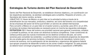 Estrategias de Turismo dentro del Plan Nacional de Desarrollo
Dentro del Plan Nacional de Desarrollo, se establecen diversos objetivos y, en coordinación con
las respectivas secretarias, se plantean estrategias para cumplirlos. Respecto al turismo, y la
Secretaria del mismo nombre, se tiene:
•OBJETIVO 12: Hacer de México un país líder en la actividad turística a través de la
diversificación de sus mercados, productos y destinos, así como del fomento a la competitividad
de las empresas del sector de forma que brinden un servicio de calidad internacional.
Para convertir a México en un país líder en el sector turismo y aumentar, para 2012, en un 35%
el número de turistas internacionales es necesario poner en marcha las siguientes estrategias:
ESTRATEGIA 12.1: Hacer del turismo una prioridad nacional para generar inversiones, empleos
y combatir la pobreza, en las zonas con atractivos turísticos competitivos. Crear condiciones de
certeza jurídica para las nuevas inversiones en los destinos turísticos del país, así como
acciones para consolidar las existentes. La política turística considerará programas de desarrollo
de una amplia gama de servicios turísticos, incluyendo turismo de naturaleza, turismo rural y
turismo de aventura, con la participación de las secretarías y organismos del gobierno federal
que apoyan proyectos de desarrollo turístico en las zonas rurales e indígenas. En este proceso
se deberá hacer converger programas como el financiamiento y capacitación a MIPyMEs.
 