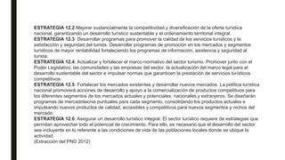 ESTRATEGIA 12.2:Mejorar sustancialmente la competitividad y diversificación de la oferta turística
nacional, garantizando un desarrollo turístico sustentable y el ordenamiento territorial integral.
ESTRATEGIA 12.3: Desarrollar programas para promover la calidad de los servicios turísticos y la
satisfacción y seguridad del turista. Desarrollar programas de promoción en los mercados y segmentos
turísticos de mayor rentabilidad fortaleciendo los programas de información, asistencia y seguridad al
turista.
ESTRATEGIA 12.4: Actualizar y fortalecer el marco normativo del sector turismo. Promover junto con el
Poder Legislativo, las comunidades y las empresas del sector, la actualización del marco legal para el
desarrollo sustentable del sector e impulsar normas que garanticen la prestación de servicios turísticos
competitivos.
ESTRATEGIA 12.5: Fortalecer los mercados existentes y desarrollar nuevos mercados. La política turística
nacional promoverá acciones de desarrollo y apoyo a la comercialización de productos competitivos para
los diferentes segmentos de los mercados actuales y potenciales, nacionales y extranjeros. Se diseñarán
programas de mercadotecnia puntuales para cada segmento, consolidando los productos actuales e
impulsando nuevos productos de calidad, accesibles y competitivos para nuevos segmentos y nichos del
mercado.
ESTRATEGIA 12.6: Asegurar un desarrollo turístico integral. El sector turístico requiere de estrategias que
permitan aprovechar todo el potencial de crecimiento. Para ello, es necesario que el desarrollo del sector
sea incluyente en lo referente a las condiciones de vida de las poblaciones locales donde se ubique la
actividad.
(Extracción del PND 2012)
 