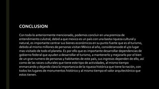 CONCLUSION
Con todo lo anteriormente mencionado, podemos concluir en una premiza de
entendimiento culutral, debid a que mexico es un país con una basta riqueza cultural y
natural, es importante centrar sus bienes económicos en su punto fuerte que es el turismo,
debido al mismo millones de personas visitan México al año, consideransode el 4to lugar
mas visitado de todo el planeta. Es por ello que es importante desarrollar dependencias de
gobierno federal que ayuden a desarrollar el turismo, a mantenerlo y mejorarlo por el bien
de un gran numero de personas y habitantes de este país, sus ingresos dependen de ello, así
como de las raices culturales que tiene este tipo de actividades, al mismo tiempo
enmarcando y dejando clara la importancia de la riqueza histórica que tiene la nación, con
todos los lugares de monumentos histórico y al mismo tiempo el valor arquitectónico que
estos tienen.
 