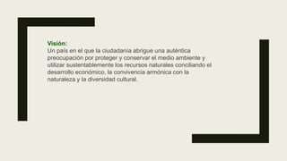 Visión:
Un país en el que la ciudadanía abrigue una auténtica
preocupación por proteger y conservar el medio ambiente y
utilizar sustentablemente los recursos naturales conciliando el
desarrollo económico, la convivencia armónica con la
naturaleza y la diversidad cultural.
 
