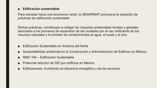 ■ Edificación sustentable
Para transitar hacia una economía verde, la SEMARNAT promueve la adopción de
prácticas de edificación sustentable
Dichas prácticas, contribuyen a mitigar los impactos ambientales locales y globales
asociados a los procesos de expansión de las ciudades por el uso ineficiente de los
recursos naturales y la emisión de contaminantes al agua, el suelo y el aire.
■ Edificación Sustentable en América del Norte
■ Sustentabilidad ambiental en la Construcción y Administración de Edificios en México
■ NMX 164 – Edificación Sustentable
■ Potencial reductor de GEI por edificios en México
■ Edificaciones: Invirtiendo en eficiencia energética y de los recursos
 