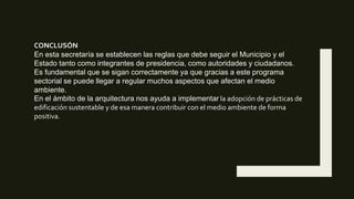 CONCLUSÓN
En esta secretaría se establecen las reglas que debe seguir el Municipio y el
Estado tanto como integrantes de presidencia, como autoridades y ciudadanos.
Es fundamental que se sigan correctamente ya que gracias a este programa
sectorial se puede llegar a regular muchos aspectos que afectan el medio
ambiente.
En el ámbito de la arquitectura nos ayuda a implementar la adopción de prácticas de
edificación sustentable y de esa manera contribuir con el medio ambiente de forma
positiva.
 