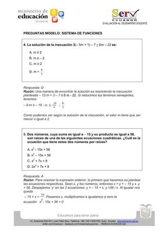 EVALUACIÓN AL DESEMPEÑO DOCENTE

PREGUNTAS MODELO: SISTEMA DE FUNCIONES
4. La solución de la inecuación 3(– 5m + 1) – 7 > 6m – 22 es:
A. m ≥ 2
B. m

–2

C. m ≥ 2
D. m =

6
7

Respuesta: D
Razón: Una manera de encontrar la solución es resolviendo la inecuación
planteada – 15 m + 3 – 7 ≥ 6 m - 22. Si reducimos los términos semejantes,
tenemos:
6
– 9 m ≥ – 18 ;
;
7
Como podemos ver según la solución de la inecuación, el valor m tiene que ser
menor o igual a 2.

5. Dos números, cuya suma es igual a – 15 y su producto es igual a 56,
son raíces de una de las siguientes ecuaciones cuadráticas. ¿Cuál es la
ecuación que tiene estos dos números por raíces?
A. x2 - 15x + 56
B. x2 – 15x + 56
C. x2 + 7x + 8
D. 2x2 + 7x + 8
Respuesta: A
Razón: Para resolver la expresión anterior, lo primero que hacemos es plantear
las ecuaciones respectivas. Sean x, y los números, entonces x + y = – 15 y x .y
= 56. Despejamos ‘y’ en las 2 ecuaciones: y = – 15 + x; y =56 / x Al igualar nos
queda
– 15 + x =

. Pasamos x, multiplicamos e igualamos a cero la
2

ecuación x - 15x + 56 = 0

Educamos para tener patria.
Av. Amazonas N34-451 y Juan Pablo Sanz. Teléfonos.: 396 1300 /1400/1500, Quito - Ecuador www.educacion.gob.ec
twitter.com/mineducec – facebook.com/ministerioeducacionec – 1800EDUCACION(338 222)

 