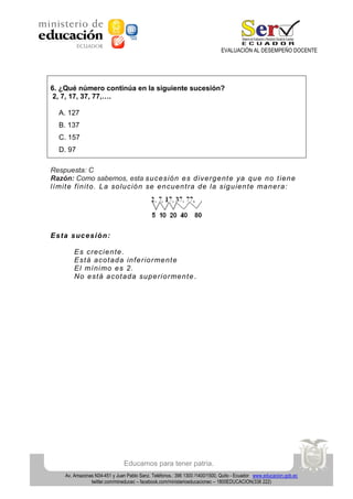 EVALUACIÓN AL DESEMPEÑO DOCENTE

6. ¿Qué número continúa en la siguiente sucesión?
2, 7, 17, 37, 77,….
A. 127
B. 137
C. 157
D. 97
Respuesta: C
Razón: Como sabemos, esta su ce sió n e s d ive rg e nt e ya qu e n o t ien e
lí mit e f in it o . L a so lu ció n se e n cu en t ra d e la sig u ie n te ma n e ra :

E s ta s uc e si ón:
E s cre cie n te .
E st á a co t ad a in f e rio rme n t e
E l mí n i mo e s 2 .
No e st á a cot a da su p e rio rme n t e .

Educamos para tener patria.
Av. Amazonas N34-451 y Juan Pablo Sanz. Teléfonos.: 396 1300 /1400/1500, Quito - Ecuador www.educacion.gob.ec
twitter.com/mineducec – facebook.com/ministerioeducacionec – 1800EDUCACION(338 222)

 