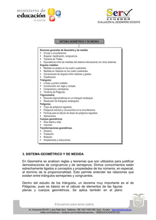 EVALUACIÓN AL DESEMPEÑO DOCENTE

SISTEMA GEOMÉTRICO Y DE MEDIDA
Nociones generales de Geometría y de medida:
 Círculo y circunferencia.
 Ángulos: clasificación, congruencia.
 Teorema de Thales.
 Equivalencia entre las medidas del sistema internacional con otros sistemas.
Ángulos notables:
 Medidas en grados en los cuatro cuadrantes.
 Medidas en radianes en los cuatro cuadrantes.
 Conversiones de ángulos entre radianes y grados.
 Clasificación.
Triángulos:
 Líneas y puntos notables.
 Construcción con regla y compás.
 Congruencia y semejanza.
 Teorema de Pitágoras.
Trigonometría
 Razones trigonométricas en un triángulo rectángulo.
 Resolución de triángulos rectángulos.
Polígonos:
 Trazo de polígonos regulares.
 Polígonos inscritos y circunscritos en la circunferencia.
 Fórmula para el cálculo de áreas de polígonos regulares.
 Aplicaciones.
Cuerpos geométricos:
 Área lateral y total.
 Volumen.
Transformaciones geométricas:
 Simetría.
 Traslación.
 Rotación.
 Ampliaciones y reducciones.

3. SISTEMA GEOMÉTRICO Y DE MEDIDA
En Geometría se analizan reglas y teoremas que son utilizados para justificar
demostraciones de congruencia y de semejanza. Dichos conocimientos están
estrechamente ligados a conceptos y propiedades de los números, en especial,
al dominio de la proporcionalidad. Esto permite entender las relaciones que
existen entre triángulos semejantes y congruentes.
Dentro del estudio de los triángulos, un teorema muy importante es el de
Pitágoras, pues es básico en el cálculo de elementos de las figuras
planas y cuerpos geométricos. Se aplica también en el plano

Educamos para tener patria.
Av. Amazonas N34-451 y Juan Pablo Sanz. Teléfonos.: 396 1300 /1400/1500, Quito - Ecuador www.educacion.gob.ec
twitter.com/mineducec – facebook.com/ministerioeducacionec – 1800EDUCACION(338 222)

 