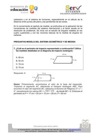 EVALUACIÓN AL DESEMPEÑO DOCENTE

cartesiano y en el sistema de funciones, especialmente en el cálculo de la
distancia entre puntos del plano y las pendientes de las rectas.
En lo concerniente al capítulo de medida, se profundiza en la aplicación de las
conversiones de medidas del sistema internacional y el factor escala en la
resolución de problemas. Se inicia con el estudio de ángulos notables en los
cuatro cuadrantes y con las nociones básicas de la medida de ángulos en
radianes.

PREGUNTAS MODELO DEL SISTEMA GEOMÉTRICO Y DE MEDIDA

7. ¿Cuál es el perímetro de trapecio representado a continuación? Utilice
las medidas detalladas en el diagrama de trapecio rectángulo:

A. 80 cm
B. 52 cm
C. 72 cm
D. 75 cm
Respuesta: A

Razón: Primeramente, encontramos el valor de la base del trapezoide.
Trazamos el segmento AC, obteniendo el triángulo rectángulo ABC. Para
encontrar el valor del segmento BC, utilizamos el teorema de Pitágoras a2= c2 –
b2, reemplazando los valores BC =
, de donde BC = 8. Entonces el
perímetro es P = 17 cm + 20 cm + 15 cm + 28 cm; P = 80 cm

Educamos para tener patria.
Av. Amazonas N34-451 y Juan Pablo Sanz. Teléfonos.: 396 1300 /1400/1500, Quito - Ecuador www.educacion.gob.ec
twitter.com/mineducec – facebook.com/ministerioeducacionec – 1800EDUCACION(338 222)

 
