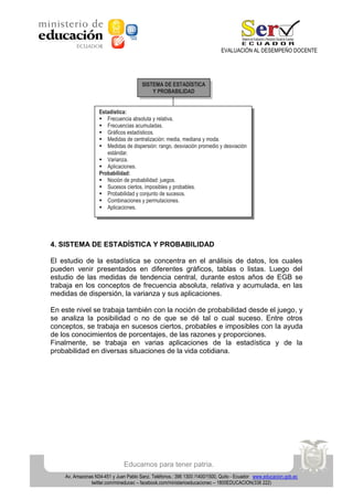 EVALUACIÓN AL DESEMPEÑO DOCENTE

SISTEMA DE ESTADÍSTICA
Y PROBABILIDAD
Estadística:
 Frecuencia absoluta y relativa.
 Frecuencias acumuladas.
 Gráficos estadísticos.
 Medidas de centralización: media, mediana y moda.
 Medidas de dispersión: rango, desviación promedio y desviación
estándar.
 Varianza.
 Aplicaciones.
Probabilidad:
 Noción de probabilidad: juegos.
 Sucesos ciertos, imposibles y probables.
 Probabilidad y conjunto de sucesos.
 Combinaciones y permutaciones.
 Aplicaciones.

4. SISTEMA DE ESTADÍSTICA Y PROBABILIDAD
El estudio de la estadística se concentra en el análisis de datos, los cuales
pueden venir presentados en diferentes gráficos, tablas o listas. Luego del
estudio de las medidas de tendencia central, durante estos años de EGB se
trabaja en los conceptos de frecuencia absoluta, relativa y acumulada, en las
medidas de dispersión, la varianza y sus aplicaciones.
En este nivel se trabaja también con la noción de probabilidad desde el juego, y
se analiza la posibilidad o no de que se dé tal o cual suceso. Entre otros
conceptos, se trabaja en sucesos ciertos, probables e imposibles con la ayuda
de los conocimientos de porcentajes, de las razones y proporciones.
Finalmente, se trabaja en varias aplicaciones de la estadística y de la
probabilidad en diversas situaciones de la vida cotidiana.

Educamos para tener patria.
Av. Amazonas N34-451 y Juan Pablo Sanz. Teléfonos.: 396 1300 /1400/1500, Quito - Ecuador www.educacion.gob.ec
twitter.com/mineducec – facebook.com/ministerioeducacionec – 1800EDUCACION(338 222)

 