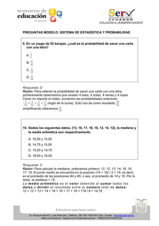 EVALUACIÓN AL DESEMPEÑO DOCENTE

PREGUNTAS MODELO: SISTEMA DE ESTADÍSTICA Y PROBABILIDAD

9. En un juego de 52 barajas, ¿cuál es la probabilidad de sacar una carta
con una letra?
A.
B.
C.
D.
Respuesta: D
Razón: Para obtener la probabilidad de sacar una carta con una letra,
primeramente observamos que existen 4 ases, 4 sotas, 4 reinas y 4 reyes.
Como no importa el orden, sumamos las probabilidades anteriores
:
(regla de la suma). Esto nos da como resultado;
simplificando obtenemos

.

10. Dados los siguientes datos, {13, 16, 17, 18, 16, 12, 14, 12}, la mediana y
la media aritmética son respectivamente:
A. 16,00 y 15,00
B. 14,75 y 15,00
C. 15,00 y 14,75
D. 18,00 y 16,00
Respuesta: C
Razón: Para calcular la mediana, ordenamos primero: 12, 12, 13, 14, 16, 16,
17, 18. El punto medio se encuentra en la posición (14 + 16) / 2 = 15; es decir,
es el promedio de las posiciones #4 y #5, o sea, el promedio de 14 y 16. Por lo
tanto, la mediana = 15.
L a m e di a a ri tmé tic a e s e l va l or ob te n i d o a l s uma r tod o s lo s
da tos y di v i di r e l re su lt a do en t re e l núme ro t o ta l d e da tos :
12 + 12 + 13 + 14 + 16 + 16 + 17 + 18 = 118 / 8 = 14,75.

Educamos para tener patria.
Av. Amazonas N34-451 y Juan Pablo Sanz. Teléfonos.: 396 1300 /1400/1500, Quito - Ecuador www.educacion.gob.ec
twitter.com/mineducec – facebook.com/ministerioeducacionec – 1800EDUCACION(338 222)

 