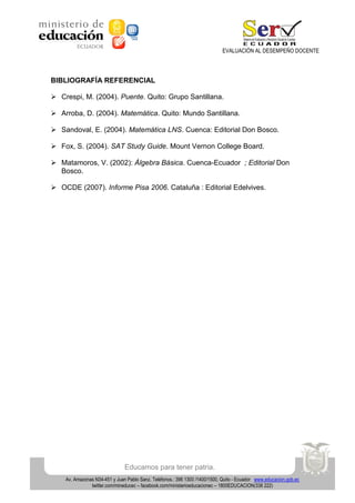 EVALUACIÓN AL DESEMPEÑO DOCENTE

BIBLIOGRAFÍA REFERENCIAL
 Crespi, M. (2004). Puente. Quito: Grupo Santillana.
 Arroba, D. (2004). Matemática. Quito: Mundo Santillana.
 Sandoval, E. (2004). Matemática LNS. Cuenca: Editorial Don Bosco.
 Fox, S. (2004). SAT Study Guide. Mount Vernon College Board.
 Matamoros, V. (2002): Álgebra Básica. Cuenca-Ecuador ; Editorial Don
Bosco.
 OCDE (2007). Informe Pisa 2006. Cataluña : Editorial Edelvives.

Educamos para tener patria.
Av. Amazonas N34-451 y Juan Pablo Sanz. Teléfonos.: 396 1300 /1400/1500, Quito - Ecuador www.educacion.gob.ec
twitter.com/mineducec – facebook.com/ministerioeducacionec – 1800EDUCACION(338 222)

 