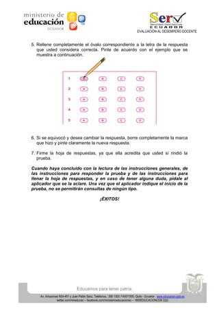 EVALUACIÓN AL DESEMPEÑO DOCENTE

5. Rellene completamente el óvalo correspondiente a la letra de la respuesta
que usted considera correcta. Pinte de acuerdo con el ejemplo que se
muestra a continuación.

6. Si se equivocó y desea cambiar la respuesta, borre completamente la marca
que hizo y pinte claramente la nueva respuesta.
7. Firme la hoja de respuestas, ya que ella acredita que usted sí rindió la
prueba.
Cuando haya concluido con la lectura de las instrucciones generales, de
las instrucciones para responder la prueba y de las instrucciones para
llenar la hoja de respuestas, y en caso de tener alguna duda, pídale al
aplicador que se la aclare. Una vez que el aplicador indique el inicio de la
prueba, no se permitirán consultas de ningún tipo.
¡ÉXITOS!

Educamos para tener patria.
Av. Amazonas N34-451 y Juan Pablo Sanz. Teléfonos.: 396 1300 /1400/1500, Quito - Ecuador www.educacion.gob.ec
twitter.com/mineducec – facebook.com/ministerioeducacionec – 1800EDUCACION(338 222)

 