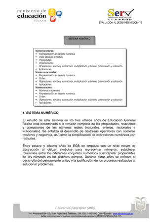 EVALUACIÓN AL DESEMPEÑO DOCENTE

SISTEMA NUMÉRICO

Números enteros:
 Representación en la recta numérica.
 Valor absoluto o módulo.
 Propiedades.
 Ordenamiento.
 Operaciones: adición y sustracción, multiplicación y división, potenciación y radicación.
 Aplicaciones.
Números racionales:
 Representación en la recta numérica.
 Orden.
 Operaciones: adición y sustracción, multiplicación y división, potenciación y radicación.
 Aplicaciones.
Números reales:
 Números irracionales.
 Representación en la recta numérica.
 Orden.
 Operaciones: adición y sustracción, multiplicación y división, potenciación y radicación.
 Aplicaciones.

1. SISTEMA NUMÉRICO
El estudio de este sistema en los tres últimos años de Educación General
Básica está encaminado a la revisión completa de las propiedades, relaciones
y operaciones de los números reales (naturales, enteros, racionales e
irracionales). Se enfatiza el desarrollo de destrezas operativas con números
positivos y negativos, así como la simplificación de expresiones numéricas con
radicales.
Entre octavo y décimo años de EGB se empieza con un nivel mayor de
abstracción al utilizar símbolos para representar números, establecer
relaciones entre los diferentes conjuntos numéricos y extrapolar propiedades
de los números en los distintos campos. Durante estos años se enfatiza el
desarrollo del pensamiento crítico y la justificación de los procesos realizados al
solucionar problemas.

Educamos para tener patria.
Av. Amazonas N34-451 y Juan Pablo Sanz. Teléfonos.: 396 1300 /1400/1500, Quito - Ecuador www.educacion.gob.ec
twitter.com/mineducec – facebook.com/ministerioeducacionec – 1800EDUCACION(338 222)

 