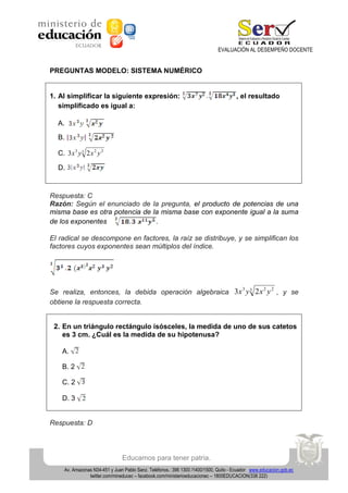 EVALUACIÓN AL DESEMPEÑO DOCENTE

PREGUNTAS MODELO: SISTEMA NUMÉRICO

1. Al simplificar la siguiente expresión:
simplificado es igual a:

, el resultado

A.
B.
C. 3x 3 y 3 2 x 2 y 2
D.

Respuesta: C
Razón: Según el enunciado de la pregunta, el producto de potencias de una
misma base es otra potencia de la misma base con exponente igual a la suma
de los exponentes
.
El radical se descompone en factores, la raíz se distribuye, y se simplifican los
factores cuyos exponentes sean múltiplos del índice.

3
2 2
Se realiza, entonces, la debida operación algebraica 3x y 3 2 x y , y se
obtiene la respuesta correcta.

2. En un triángulo rectángulo isósceles, la medida de uno de sus catetos
es 3 cm. ¿Cuál es la medida de su hipotenusa?
A.
B. 2
C. 2
D. 3

Respuesta: D

Educamos para tener patria.
Av. Amazonas N34-451 y Juan Pablo Sanz. Teléfonos.: 396 1300 /1400/1500, Quito - Ecuador www.educacion.gob.ec
twitter.com/mineducec – facebook.com/ministerioeducacionec – 1800EDUCACION(338 222)

 