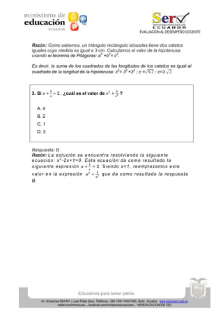 EVALUACIÓN AL DESEMPEÑO DOCENTE

Razón: Como sabemos, un triángulo rectángulo isósceles tiene dos catetos
iguales cuya medida es igual a 3 cm. Calculamos el valor de la hipotenusa
usando el teorema de Pitágoras: a2 +b2= c2.
Es decir, la suma de los cuadrados de las longitudes de los catetos es igual al
cuadrado de la longitud de la hipotenusa: c2= 32 +32 ; c =
; c=3

3. Si

¿cuál es el valor de

?

A. 4
B. 2
C. 1
D. 3

Respuesta: B
Razón: L a so lu ció n se e n cu e nt ra re so lvie n d o la sig u ie n te
e cu a ción : x 2 -2 x+1=0 . E st a e cua ció n d a co mo re su lt ad o la
sig u ie n te e xp re sión
S ie n do x=1 , ree mp la za mo s e st e
v a lo r e n la e xp re sió n
B.

q u e d a co mo re su lt ad o la re sp uest a

Educamos para tener patria.
Av. Amazonas N34-451 y Juan Pablo Sanz. Teléfonos.: 396 1300 /1400/1500, Quito - Ecuador www.educacion.gob.ec
twitter.com/mineducec – facebook.com/ministerioeducacionec – 1800EDUCACION(338 222)

 