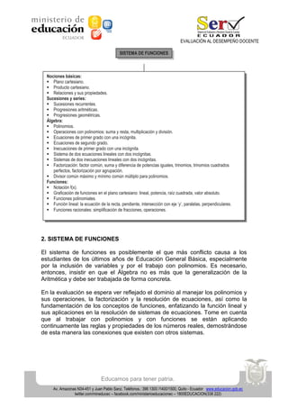 EVALUACIÓN AL DESEMPEÑO DOCENTE
SISTEMA DE FUNCIONES

Nociones básicas:
 Plano cartesiano.
 Producto cartesiano.
 Relaciones y sus propiedades.
Sucesiones y series:
 Sucesiones recurrentes.
 Progresiones aritméticas.
 Progresiones geométricas.
Álgebra:
 Polinomios.
 Operaciones con polinomios: suma y resta, multiplicación y división.
 Ecuaciones de primer grado con una incógnita.
 Ecuaciones de segundo grado.
 Inecuaciones de primer grado con una incógnita.
 Sistema de dos ecuaciones lineales con dos incógnitas.
 Sistemas de dos inecuaciones lineales con dos incógnitas.
 Factorización: factor común, suma y diferencia de potencias iguales, trinomios, trinomios cuadrados
perfectos, factorización por agrupación.
 Divisor común máximo y mínimo común múltiplo para polinomios.
Funciones:
 Notación f(x).
 Graficación de funciones en el plano cartesiano: lineal, potencia, raíz cuadrada, valor absoluto.
 Funciones polinomiales.
 Función lineal: la ecuación de la recta, pendiente, intersección con eje ‘y’, paralelas, perpendiculares.
 Funciones racionales: simplificación de fracciones, operaciones.

2. SISTEMA DE FUNCIONES
El sistema de funciones es posiblemente el que más conflicto causa a los
estudiantes de los últimos años de Educación General Básica, especialmente
por la inclusión de variables y por el trabajo con polinomios. Es necesario,
entonces, insistir en que el Álgebra no es más que la generalización de la
Aritmética y debe ser trabajada de forma concreta.
En la evaluación se espera ver reflejado el dominio al manejar los polinomios y
sus operaciones, la factorización y la resolución de ecuaciones, así como la
fundamentación de los conceptos de funciones, enfatizando la función lineal y
sus aplicaciones en la resolución de sistemas de ecuaciones. Tome en cuenta
que al trabajar con polinomios y con funciones se están aplicando
continuamente las reglas y propiedades de los números reales, demostrándose
de esta manera las conexiones que existen con otros sistemas.

Educamos para tener patria.
Av. Amazonas N34-451 y Juan Pablo Sanz. Teléfonos.: 396 1300 /1400/1500, Quito - Ecuador www.educacion.gob.ec
twitter.com/mineducec – facebook.com/ministerioeducacionec – 1800EDUCACION(338 222)

 
