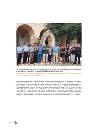 VIII
Participantes en el Encuentro “Responsabilidad de las instituciones en la formación de los médicos”
celebrado en el marco de la Escuela de Salud Pública de Menorca, 2011.
Participants in the meeting “Responsibility of institutions in the training of doctors” held as part of
the School of Public Health Menorca, 2011.
Antorio Otero (1), presidente del Colegio de Médicos de Valladolid; Juan José Rodríguez Sendín (2), presidente de la Organización
Médica Colegia (OMC); Juanjo Cabanillas (3), Senior Manager Patients Advocacy and Ally Development, AMGEN; Francesc Cardellac
(4), decano de la Facultad de Medicina de la Universitat de Barcelona; Lucas de Toca (5), expresidente de CEEM; Ignasi Martí (6),
Director de Relaciones Institucionales, Almirall; Andreu Segura (7), Director del Área de Salud Pública de l’Institut d’Estudis de
Salut de la Generalitat de Catalunya; Jordi Palés (8), Fundación Educación Médica, FEM; María Nolla (9), Fundación Educación
Médica, FEM; Charles Boelen (10) Co-Chair, Global Consensus for Social Accountability of Medical Schools; Mireia Sans (11), vocal
del Col·legi Oficial de Metges de Barcelona, COMB; Lola Ruiz Iglesias (12), Responsable Health Care Strategy, Hewlett-Packard;
Jordi Domínguez (13), jefe de Relaciones Institucionales, Almirall; Isabel Amo (14), gerente de Márketing Institucional, Almirall;
Arcadi Gual (15), Fundación Educación Médica, FEM; Albert Oriol Bosch (16), Fundación Educación Médica, FEM; Enrique Do­
mínguez (17), Director General en España, Almirall; Thomas Kellner (no en la fotografía), Managing Partner, AXDEV Group Inc.
(1) (2) (3)
(4)
(5) (6) (7) (8) (9) (10) (11) (12) (13) (14) (15)
(16) (17)
 