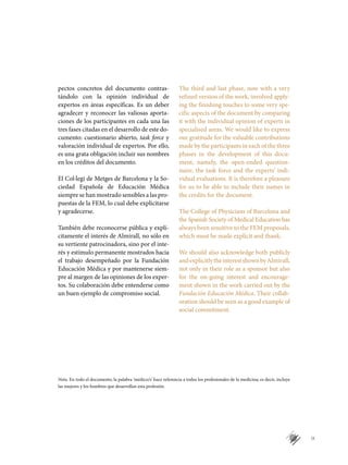IX
pectos concretos del documento contras-
tándolo con la opinión individual de
expertos en áreas específicas. Es un deber
agradecer y reconocer las valiosas aporta-
ciones de los participantes en cada una las
tres fases citadas en el desarrollo de este do-
cumento: cuestionario abierto, task force y
valoración individual de expertos. Por ello,
es una grata obligación incluir sus nombres
en los créditos del documento.
El Col·legi de Metges de Barcelona y la So­
ciedad Española de Educación Médica
siempre se han mostrado sensibles a las pro-
puestas de la FEM, lo cual debe explicitarse
y agradecerse.
También debe reconocerse pública y ex­plí­
citamente el interés de Almirall, no sólo en
su vertiente patrocinadora, sino por el inte-
rés y estímulo permanente mostrados hacia
el trabajo desempeñado por la Fun­dación
Educación Médica y por mantenerse siem-
pre al margen de las opiniones de los exper-
tos. Su colaboración debe entenderse como
un buen ejemplo de compromiso social.
The third and last phase, now with a very
refined version of the work, involved apply-
ing the finishing touches to some very spe-
cific aspects of the document by comparing
it with the individual opinion of experts in
specialised areas. We would like to express
our gratitude for the valuable contributions
made by the participants in each of the three
phases in the development of this docu-
ment, namely, the open-ended question-
naire, the task force and the experts’ indi-
vidual evaluations. It is therefore a pleasure
for us to be able to include their names in
the credits for the document.
The College of Physicians of Barcelona and
the Spanish Society of Medical Education has
always been sensitive to the FEM proposals,
which must be made explicit and thank.
We should also acknowledge both publicly
andexplicitlytheinterestshownbyAlmirall,
not only in their role as a sponsor but also
for the on-going interest and encourage-
ment shown in the work carried out by the
Fundación Educación Médica. Their collab-
oration should be seen as a good example of
social commitment.
Nota. En todo el documento, la palabra ‘médico/s’ hace referencia a todos los profesionales de la medicina; es decir, incluye
las mujeres y los hombres que desarrollan esta profesión.
 