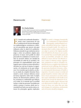 XI
E
l mundo está cambiando dramática-
mente como consecuencia de una
combinación de factores demográfi-
cos, epidemiológicos, económicos y políti-
cos sin precedentes que ejercen una gran
influencia sobre la salud de la población.
Debemos entender lo que realmente está en
juego y cómo nos podemos adaptar para
preservar el mayor nivel posible de salud
para todos los ciudadanos en nuestra socie-
dad. Es necesario definir con claridad las
necesidades de salud de la sociedad y los
principios de responsabilidad social para
asegurar que se toman acciones relevantes y
eficientes sea cual sea el sistema, la organi-
zación o la institución en los que trabaje-
mos. Si se considera que la salud es, en efec-
to, un estado de completo bienestar físico,
mental y social, entonces debemos actuar
de forma imperativa sobre todo el amplio
abanico de determinantes políticos, socia-
les, económicos y ambientales que influyen
en la salud. Si se entiende que la sociedad
incluye a todas las personas vinculadas por
valores comunes y normas, desde una co-
munidad local hasta una nación entera, en-
tonces los principales agentes implicados
T
he world is changing dramatically
as a combination of unprecedented
demographic, epidemiological, eco-
nomic and political factors has a major in-
fluence on people’s health. We need to un-
derstand what is really at stake and how we
can adapt to preserve the highest possible
level of health for all citizens in our society.
It is essential that societal health needs and
social accountability principles be clearly
defined to ensure relevant and efficient ac-
tion is taken in whatever system, organiza-
tion, institution we work in. If health is in-
deedthefocusasacompletestateofphysical,
mental and social wellbeing, then acting on
the spectrum of political, economic, cultur-
al, environmental determinants of health is
imperative. If society is meant to include all
people bound by common values and rules
from a local community to an entire nation,
then major stakeholders in the health sector
should work towards the attainment of car-
dinal values of quality, equity, relevance and
cost-effectiveness in health care. It is in ref-
erence to those core values that new roles
and strategies for institutions, professionals
and civil society should be designed.
Presentación Foreword
Dr. Charles Boelen
Co-Chair, Global Consensus for Social Accountability of Medical Schools
International consultant in health systems and personnel
Former coordinator of the WHO Headquarters program of human
resources for health
 