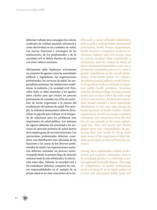 XII
Fundación Educación Médica (FEM)
deberían trabajar para conseguir los valores
cardinales de calidad, equidad, relevancia y
coste-efectividad en los cuidados de salud.
Las nuevas funciones y estrategias de las
instituciones, de los profesionales y de la
sociedad civil se deben diseñar de acuerdo
con estos valores nucleares.
Obviamente, debe implicarse activamente
un conjunto de agentes como las autoridades
políticas y reguladoras, las organizaciones
profesionales, los servicios de salud, las ase-
guradoras sanitarias, las instituciones acadé-
micas, la industria y la sociedad civil. Pero,
sobre todo, se debe estimular a los agentes
antes citados para que inicien un proceso
permanente de consulta con el fin de contri-
buir de forma importante a la mejora del
rendimiento del sistema de salud. Por ejem-
plo, la industria farmacéutica debería diver-
sificar su agenda para trabajar en la búsque-
da de soluciones para los problemas más
importantes de salud pública. Los sistemas
de seguros deberían dar prioridad a los ser-
vicios de atención primaria de salud dentro
de la amplia gama de sus intervenciones. Las
asociaciones profesionales deberían consi-
derar una distribución más adecuada de las
funciones y las tareas de los diversos profe-
sionales de salud. Las organizaciones sanita-
rias deberían estimular un proceso ininte-
rrumpido desde la primera línea de atención
sanitaria hasta la más sofisticada y la interac-
ción entre ellas. Además, la sociedad civil y
los ciudadanos deberían compartir las nue-
vas responsabilidades en el cuidado de su
propia salud al ser más conscientes de la im-
Obviously a variety of health stakeholders,
such as policy making bodies, professional
associations, health service organizations,
health insurance companies, academic in-
stitutions, industry and civil society, must
be actively involved. Most importantly, a
momentum must be created by which all
above-mentioned stakeholders enter into a
permanent consultative process to make a
greater contribution to the overall perfor-
mance of the health system. For instance,
the pharmaceutical industry would diversi-
fy its agenda to work on solutions to impor-
tant public health problems. Insurance
schemes should privilege covering primary
health care services within the wide range
of their interventions. Professional associa-
tions should consider a more appropriate
distribution of roles and tasks among the
broad spectrum of health workers. Health
organizations should encourage a seamless
continuum and interaction from the first
line of care onwards to the most sophisti-
cated one. Also, civil society and citizens
should share new responsibilities in pro-
tecting their own health by being made
more aware of the importance of their life-
styles particularly in times of financial con-
strains.
Among those stakeholders, health profes-
sionals and academic institutions seem to
be privileged partners to undertake a sys-
tem approach for health reforms. The range
of competences of health professionals
needs revisiting by an in-depth analysis of
current and anticipated health needs and
 