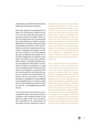 XIII
Aprender a ser médico: responsabilidad social compartida
portancia de sus estilos de vida sobre todo en
tiempos de restricciones económicas.
Entre estos agentes, los profesionales de la
salud y las instituciones académicas pare-
cen ser los más adecuados para iniciar un
proceso de reformas en salud. Se deben re-
visar las competencias de los profesionales
de la salud mediante un análisis en profun-
didad de las necesidades actuales de salud y
las previsibles en el futuro y de los retos so-
ciales así como de las expectativas de los pa-
cientes y ciudadanos: por ejemplo, un enfo-
que más centrado en la persona requiere
servicios coordinados para atender las ne-
cesidades integrales de un individuo, sobre
todo en momentos en los que las enferme-
dades crónicas y múltiples problemas afec-
tan a las poblaciones envejecidas. Las facul-
tades de medicina desempeñan un papel
clave en la adaptación de sus funciones edu-
cativas, de investigación y de prestación de
servicios de salud a los retos del sector sani-
tario. Se requerirá una transformación im-
portante para la que pueden ser útiles los
principios y estrategias de responsabilidad
social ejemplificados en el Consenso global
para la responsabilidad social de las escuelas
de medicina, www.healthsocialaccountabi-
lity.org.
En el contexto de crisis económica y de in-
certidumbre política, las expectativas de los
ciudadanos sólo se podrán alcanzar si cada
agente de salud se hace más consciente y
más responsable de las consecuencias de
sus propias acciones. El punto de vista eco-
challenges in society as well as expectations
of patients and citizens: for instance, a more
person centered approach requires coordi-
nated services to cater for comprehensive
needs of an individual, particularly at times
when chronic diseases and multiple dis-
comfort affect aging populations. The med-
ical school is also a key player by the adap-
tation of its education, research and health
care delivery functions to prevailing chal-
lenges in the health sector. It will require
important transformation which principles
and strategies of social accountability will
assist achieving, as exemplified by the
Global Consensus for Social Accountability
ofMedicalSchools,www.healthsocialaccoun­
tability.org.
In the context of economic crisis and politi-
cal uncertainty, citizens’ expectations can
only be met if each health actor becomes
more aware and accountable for the conse-
quences of its specific deeds. The ecological
viewpoint consisting to think that anyone’s
behavior contributes in part positively or
negatively to the earth’s wellbeing also ap-
plies to each health actor regarding society’s
health. This ethical paradigm is of utmost
important for human development in the
future, ethics being understood as the qual-
ity relationship with others, being individu-
als or entire society, and eventually the plan-
et. Recognition of excellence should be
awarded to institutions able to demonstrate
their direct and indirect impact on health of
the public. At national level, new norms and
procedures for evaluation and accreditation
 