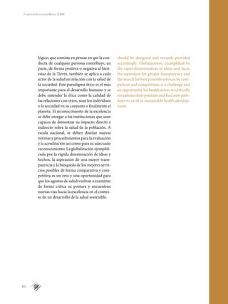 XIV
Fundación Educación Médica (FEM)
1
lógico, que consiste en pensar en que la con-
ducta de cualquier persona contribuye, en
parte, de forma positiva o negativa al bien-
estar de la Tierra, también se aplica a cada
actor de la salud en relación con la salud de
la sociedad. Este paradigma ético es el más
importante para el desarrollo humano y se
debe entender la ética como la calidad de
las relaciones con otros, sean los individuos
o la sociedad en su conjunto o finalmente el
planeta. El reconocimiento de la excelencia
se debe otorgar a las instituciones que sean
capaces de demostrar su impacto directo e
indirecto sobre la salud de la población. A
escala nacional, se deben diseñar nuevas
normas y procedimientos para la evaluación
y la acreditación así como para su adecuado
reconocimiento. La globalización ejemplifi-
cada por la rápida diseminación de ideas y
hechos, la aspiración de una mayor trans-
parencia y la búsqueda de los mejores servi-
cios posibles de forma comparativa y com-
petitiva es un reto y una oportunidad para
que los agentes de salud vuelvan a examinar
de forma crítica su postura y encuentren
nuevas vías hacia la excelencia en el contex-
to de un desarrollo de la salud sostenible.
should be designed and rewards provided
accordingly. Globalization, exemplified by
the rapid dissemination of ideas and facts,
the aspiration for greater transparency and
the search for best possible services by com-
parison and competition, is a challenge and
an opportunity for health actors to critically
reexamine their position and find new path-
ways to excel in sustainable health develop-
ment.
 