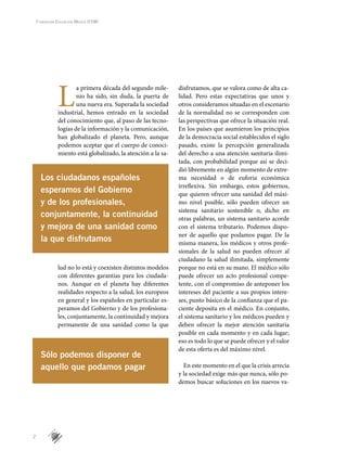 2
Fundación Educación Médica (FEM)
L
a primera década del segundo mile-
nio ha sido, sin duda, la puerta de
una nueva era. Superada la sociedad
industrial, hemos entrado en la sociedad
del conocimiento que, al paso de las tecno-
logías de la información y la comunicación,
han globalizado el planeta. Pero, aunque
podemos aceptar que el cuerpo de conoci-
miento está globalizado, la atención a la sa-
lud no lo está y coexisten distintos modelos
con diferentes garantías para los ciudada-
nos. Aunque en el planeta hay diferentes
realidades respecto a la salud, los europeos
en general y los españoles en particular es-
peramos del Gobierno y de los profesiona-
les, conjuntamente, la continuidad y mejora
permanente de una sanidad como la que
disfrutamos, que se valora como de alta ca-
lidad. Pero estas expectativas que unos y
otros consideramos situadas en el escenario
de la normalidad no se corresponden con
las perspectivas que ofrece la situación real.
En los países que asumieron los principios
de la democracia social establecidos el siglo
pasado, existe la percepción generalizada
del derecho a una atención sanitaria ilimi-
tada, con probabilidad porque así se deci-
dió libremente en algún momento de extre-
ma necesidad o de euforia económica
irreflexiva. Sin embargo, estos gobiernos,
que quieren ofrecer una sanidad del máxi-
mo nivel posible, sólo pueden ofrecer un
sistema sanitario sostenible o, dicho en
otras palabras, un sistema sanitario acorde
con el sistema tributario. Podemos dispo-
ner de aquello que podamos pagar. De la
misma manera, los médicos y otros profe-
sionales de la salud no pueden ofrecer al
ciudadano la salud ilimitada, simplemente
porque no está en su mano. El médico sólo
puede ofrecer un acto profesional compe-
tente, con el compromiso de anteponer los
intereses del paciente a sus propios intere-
ses, punto básico de la confianza que el pa-
ciente deposita en el médico. En conjunto,
el sistema sanitario y los médicos pueden y
deben ofrecer la mejor atención sanitaria
posible en cada momento y en cada lugar;
eso es todo lo que se puede ofrecer y el valor
de esta oferta es del máximo nivel.
En este momento en el que la crisis arrecia
y la sociedad exige más que nunca, sólo po-
demos buscar soluciones en los nuevos va-
Los ciudadanos españoles
esperamos del Gobierno
y de los profesionales,
conjuntamente, la continuidad
y mejora de una sanidad como
la que disfrutamos
Sólo podemos disponer de
aquello que podamos pagar
 