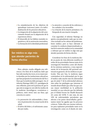 4
Fundación Educación Médica (FEM)
La estandarización de los objetivos de■■
aprendizaje (outcomes) junto a la indivi-
dualización de los procesos educativos.
La integración de la adquisición del cono-■■
cimiento formal con la adquisición de la
experiencia clínica.
El desarrollo de los hábitos mentales in-■■
quisitivos y de la motivación innovadora.
La formación de la identidad profesional.■■
Pero, además, resulta obligada una refe-
rencia a los fines de la medicina dado que
han sido muchas las voces, en su mayor par-
te desoídas por las instituciones educativas,
que han propuesto la reorientación del fin o
fines que la medicina debe perseguir. Así, el
informe Hastings (2001) [5] , paradigma de
esta reflexión, parte de la premisa de que lo
que está en juego no son sólo los medios de
la medicina (tecnológicos, económicos y
políticos, entre otros) sino sus fines, que
concreta en cuatro:
La prevención de enfermedades y lesio-■■
nes y la promoción y la conservación de la
salud.
El alivio del dolor y el sufrimiento causa-■■
dos por males.
La atención y curación de los enfermos y■■
los cuidados a los incurables.
La evitación de la muerte prematura y la■■
búsqueda de una muerte tranquila.
Con seguridad, el informe Hastings no
aporta conceptualmente nada que no estu-
viera incluido en los valores del profesiona-
lismo médico, pero se hace relevante al
constatar la conducta despersonalizada ac-
tual de la atención médica en la comunidad
y subrayar que ser médico es algo más que
atender pacientes de forma efectiva.
Considerar los fines de la medicina des-
de un punto de vista diferente modifica el
orden de las prioridades futuras tanto de la
investigación biomédica como del diseño
de los sistemas sanitarios, y muy especial-
mente de la formación del personal asis-
tencial en general y de los médicos en par-
ticular. Hoy por hoy, la medicina sigue
centrándose en la enfermedad, por lo que
el médico sabe mucho más de enfermedad
que de salud. Y de la enfermedad sabemos
más sobre las patologías que interesan al
mundo desarrollado que sobre las que cau-
san mayor morbilidad en la población
mundial, en una relación que fue definida
por el Global Forum for Health Research
[6] como del 10/90. Y, aún más, de este
10% de enfermedades prevalentes que
afectan a los países desarrollados, gestio-
namos mejor las agudas que los procesos
crónicos. Todas ellas son razones suficien-
tes para replantear prioridades tanto en la
investigación como en el diseño de siste-
Ser médico es algo más
que atender pacientes de
forma efectiva
 