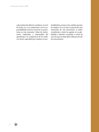 8
Fundación Educación Médica (FEM)
cada institución debería considerar, si no lo
ha hecho ya, si su compromiso con la res-
ponsabilidad social las convierte en priori-
tarias en este momento. Todas las institu-
ciones implicadas y responsables del
aprendizaje y la competencia de los médi-
cos tienen capacidad para analizar en pro-
fundidad las acciones y los cambios que han
de adoptar. Si es el caso, la aportación más
interesante de este documento es haber
considerado a todos los agentes en su glo-
balidad y haberlos vinculado a través de
una red, que sin duda debe calificarse de red
de conocimiento.
2
 