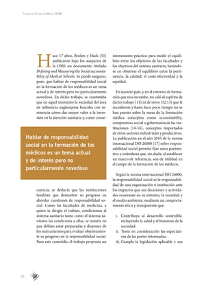 10
Fundación Educación Médica (FEM)
H
ace 17 años, Boelen y Heck [11]
publicaron bajo los auspicios de
la OMS un documento titulado
Defining and Measuring the Social accounta-
bility of Medical Schools. Se puede asegurar,
pues, que hablar de responsabilidad social
en la formación de los médicos es un tema
actual y de interés pero no particularmente
novedoso. En dicho trabajo, se constataba
que en aquel momento la sociedad del área
de influencia anglosajona buscaba con in-
sistencia cómo dar mayor valor a la inver-
sión en la atención sanitaria y, como conse-
cuencia, se deducía que las instituciones
tendrían que demostrar su progreso en
abordar cuestiones de responsabilidad so-
cial. Como las facultades de medicina, a
quien se dirigía el trabajo, condicionan al
sistema sanitario tanto como el sistema sa-
nitario las condiciona a ellas, se insistía en
que debían estar preparadas y disponer de
los instrumentos para evaluar objetivamen-
te su progreso en la responsabilidad social.
Para este cometido, el trabajo proponía un
instrumento práctico para medir el equili-
brio entre los objetivos de las facultades y
los objetivos del sistema sanitario, basándo-
se en objetivar el equilibrio entre la perti-
nencia, la calidad, el coste-efectividad y la
equidad.
En nuestro país, y en el entorno de forma-
ción que nos incumbe, no caló el espíritu de
dicho trabajo [11] ni de otros [12,13] que le
sucedieron y hasta hace poco tiempo no se
han puesto sobre la mesa de la formación
médica conceptos como accountability,
compromiso social o gobernanza de las ins-
tituciones [14-16], conceptos importados
de otros sectores industriales y productivos.
La publicación en el año 2010 de la norma
internacional ISO 26000 [17] sobre respon-
sabilidad social permite fijar unos paráme-
tros y estándares que, sin duda, al establecer
un marco de referencia, son de utilidad en
el campo de la formación de los médicos.
Según la norma internacional ISO 26000,
la responsabilidad social es la responsabili-
dad de una organización o institución ante
los impactos que sus decisiones y activida-
des ocasionan en su entorno, la sociedad y
el medio ambiente, mediante un comporta-
miento ético y transparente que:
i.	 Contribuya al desarrollo sostenible,
incluyendo la salud y el bienestar de la
sociedad.
ii.	 Tome en consideración las expectati-
vas de las partes interesadas.
iii.	Cumpla la legislación aplicable y sea
Hablar de responsabilidad
social en la formación de los
médicos es un tema actual
y de interés pero no
particularmente novedoso
 