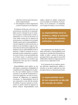 11
Aprender a ser médico: responsabilidad social compartida
coherenteconlanormativainternacio­
nal de comportamiento.
iv.	 Esté integrada en toda la organización
y se lleve a la práctica en sus relaciones.
No debemos olvidar que, entre otras, son
características esenciales de la responsabi-
lidad social la voluntad de que la institu-
ción incorpore consideraciones sociales y
ambientales en su toma de decisiones, así
como rendir cuentas por los impactos de
sus decisiones y actividades en la sociedad.
También supone que la responsabilidad so-
cial esté integrada en toda la institución, se
exprese en sus actividades y tenga en cuen-
ta los intereses de las partes implicadas. No
olvidemos que la responsabilidad social es
dinámica y refleja la evolución de las in-
quietudes sociales, ambientales y económi-
cas y, por lo tanto, es más que probable que
en el futuro surjan o se prioricen nuevos
aspectos que interesen a la sociedad o que
desaparezcan otros que hoy se entienden
como prioritarios.
Responsabilidad social implica no tan
sólo respeto y acatamiento a la legalidad y el
cumplimiento de las obligaciones vinculan-
tes, sino que también supone en muchas
ocasiones ir más allá del cumplimiento es-
tricto de la legislación, así como el recono-
cimiento de obligaciones no legalmente
vinculantes. La responsabilidad social de
una corporación va más allá del concepto
de calidad, a la que por supuesto no renun-
ciamos en nuestro intento de disponer de
buenos médicos. Responsabilidad social
implica, además de calidad, compromiso
con la sociedad, con el doliente, con la pro-
fesión, con la institución y el empleador,
con el equipo de trabajo y con uno mismo.
Una organización que aborda sus activi-
dades ejerciendo la responsabilidad social
maximiza su contribución al desarrollo sos-
tenible. La tabla 1 muestra la relación de
principios básicos que, según la norma ISO
26000, deben respetar las organizaciones en
el marco de su compromiso social.
En la formación de los médicos, partici-
pan diferentes organizaciones, públicas y
privadas, en las que la aplicación de estos
principios básicos es claramente pertinente.
La responsabilidad social es
dinámica y refleja la evolución
de las inquietudes sociales,
ambientales y económicas
La responsabilidad social
de una corporación va más allá
del concepto de calidad
 