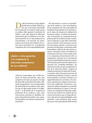 16
Fundación Educación Médica (FEM)
D
esde el momento en el que alguien
decide hacerse médico debería sa-
ber que el principal responsable
de su formación es él mismo. Quien quiera
ser médico debe aprender la profesión de
médico y, para ello, dispone de diferentes
instituciones que le facilitarán en los dife-
rentes períodos de su vida profesional los
conocimientos y los procesos, los instru-
mentos y las técnicas y las actitudes y los va-
lores que le permitirán ser un profesional
competente. Pero esta responsabilidad indi-
vidual en el aprendizaje, que se debe pro-
mover de forma permanente, tiene unos
compañeros de viaje que asumen a lo largo
del desarrollo profesional del médico dife-
rentes protagonismos. Son corresponsables
del aprendizaje de los médicos todos aque-
llos que en algún grado ayudan a la adqui­
sición y al desarrollo de la competencia
profesional de los médicos y que, como
consecuencia, permiten al ciudadano dis-
poner del profesional médico más compe-
tente posible en un contexto y momento de-
terminados.
Este documento se centra en el aprendi-
zaje de los médicos y, más concretamente,
en los compañeros de viaje responsables de
facilitarles el aprendizaje de su profesión y,
por lo tanto, de robustecer la calidad de la
formación médica. El análisis del aprendi-
zaje, la formación y la competencia de los
profesionales de la salud no puede conside-
rarse en abstracto, ya que debe contextuali-
zarse en relación con la estructura concreta
de cada sistema sanitario. A pesar de tener
presente esta dificultad, se intentarán eludir
las bondades o defectos de cada sistema sa-
nitario, intentando centrar el problema en
un elemento esencial y común a todos como
es la competencia del profesional [18]. La
competencia, derivada de un permanente
proceso de aprendizaje/evaluación, permite
reformular la cuestión desde la óptica de los
outcomes [19] –resultados obtenidos–, sin
duda más sencilla y de gran actualidad en el
área de la educación médica. Asegurar la
calidad permanente del desarrollo formati-
vo requiere sobre todo que los procesos de
evaluación/acreditación se lleven a cabo de
forma periódica y permitan introducir con
regularidad mejoras en el sistema. Así, dan-
do por supuesto que cualquier sistema sani-
tario tiene establecidos mecanismos y ga-
rantías de calidad, la pregunta concreta que
debemos plantearnos es ¿quién y cómo ga-
rantiza a la ciudadanía la adecuada compe-
tencia de sus médicos? Es evidente que los
actores son diversos y que a lo largo del con-
tinuo educativo las responsabilidades están
repartidas. Cada institución debe asumir
las suyas y muy especialmente debe hacerlo
¿Quién y cómo garantiza
a la ciudadanía la
adecuada competencia
de sus médicos?
 