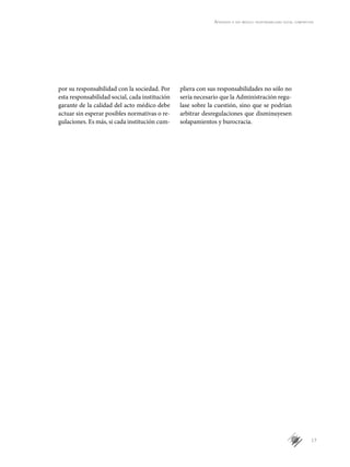 17
Aprender a ser médico: responsabilidad social compartida
por su responsabilidad con la sociedad. Por
esta responsabilidad social, cada institución
garante de la calidad del acto médico debe
actuar sin esperar posibles normativas o re-
gulaciones. Es más, si cada institución cum-
pliera con sus responsabilidades no sólo no
sería necesario que la Administración regu-
lase sobre la cuestión, sino que se podrían
arbitrar desregulaciones que disminuyesen
solapamientos y burocracia.
 