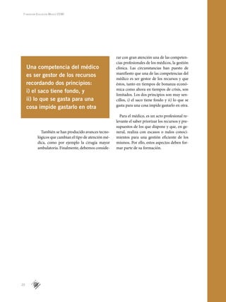 22
Fundación Educación Médica (FEM)
También se han producido avances tecno-
lógicos que cambian el tipo de atención mé-
dica, como por ejemplo la cirugía mayor
ambulatoria. Finalmente, debemos conside-
rar con gran atención una de las competen-
cias profesionales de los médicos, la gestión
clínica. Las circunstancias han puesto de
manifiesto que una de las competencias del
médico es ser gestor de los recursos y que
éstos, tanto en tiempos de bonanza econó-
mica como ahora en tiempos de crisis, son
limitados. Los dos principios son muy sen-
cillos, i) el saco tiene fondo y ii) lo que se
gasta para una cosa impide gastarlo en otra.
Para el médico, es un acto profesional re-
levante el saber priorizar los recursos y pre-
supuestos de los que dispone y que, en ge-
neral, realiza con escasos o nulos conoci-
mientos para una gestión eficiente de los
mismos. Por ello, estos aspectos deben for-
mar parte de su formación.
5
Una competencia del médico
es ser gestor de los recursos
recordando dos principios:
i) el saco tiene fondo, y
ii) lo que se gasta para una
cosa impide gastarlo en otra
 