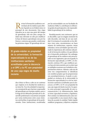 24
Fundación Educación Médica (FEM)
R
evisar la formación académica uni-
versitaria de los médicos para obte-
ner el grado no es el objeto único ni
principal de este documento. Esta etapa
educativa no es sino una parte del tiempo
de aprendizaje, sólo seis años, aunque sin
duda muy relevante no sólo por establecer
la base de futuros aprendizajes sino por las
fisuras o carencias que pueden condicionar
las próximas etapas. El aprendizaje del mé-
dico clínico se lleva a cabo en un continuo
que empieza en la facultad de medicina y
no tiene fin. Ya se ha señalado la importan-
cia conceptual de que el primer responsable
del aprendizaje sea el propio médico, pero a
lo largo de los diferentes períodos de su de-
sarrollo profesional se encontrará arropado
por varias instituciones entre cuyas misio-
nes está facilitar el aprendizaje de los profe-
sionales. Estas instituciones, encabezadas
por las universidades con sus facultades de
medicina (Tabla 3), contribuyen en diferen-
tes grados de participación y de responsabi-
lidad al aprendizaje de los médicos.
Paradójicamente, este continuum, que no
es discutible y que en ningún momento ha
sido discutido, está lejos de ser una reali-
dad. Si revisamos lo acontecido en los últi-
mos cinco años, encontraremos un buen
número de instituciones, expertos, mesas
redondas y otras actividades que han recla-
mado la importancia del continuo educati-
vo de la formación médica o lo que debería
ser el desarrollo profesional. Sin embargo,
el aprendizaje de los médicos está estructu-
rado en tres segmentos, que son el grado, la
formación especializada y el DPC y la for-
mación continua (FC), que establecen po-
cos lazos de interconexión, por no decir que
en múltiples ocasiones son verdaderos com-
partimentos estancos. Además, cada uno de
estos tres compartimentos se identifican
con nombres propios que les proporcionan
una pseudopertenencia: el grado es pro-
piedad en exclusiva de la universidad, la
formación especializada lo es de las insti-
tuciones sanitarias acreditadas para la do-
cencia y el DPC y la FC son propiedad de
una caja negra de dueño incierto. Se apun-
ta como principal responsable de esta in-
comunicación a la Administración, dada
su lenta capacidad normativa y legislativa.
Pero señalar a la Administración como úni-
co responsable es una manera fácil y enga-
ñosa de esconder la realidad. Nadie impide
establecer programas y objetivos conjuntos
El grado-máster es propiedad
de la universidad, la formación
especializada lo es de las
instituciones sanitarias
acreditadas para la docencia
y el DPC y la FC son propiedad
de una caja negra de dueño
incierto
 