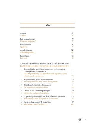 III
Índice
Autores	 V
Authors	 V
Bajo los auspicios de	 V
Under the auspices of	 V
Patrocinadores	 V	
Sponsors	 V
Agradecimientos	 VII
Acknowledgements	 VII
Presentación	 XI
Foreword	 XI
		
Aprender a ser médico: responsabilidad social compartida
Learning to become a doctor: Shared social responsibility
1.	 Responsabilidad social de las instituciones en el aprendizaje
	 y la competencia de los médicos	 1
1.	 Social responsibility of the Institutions with regard to doctors’
	 education and competencies	 75
2.	 Responsabilidad social, ¿de qué hablamos?	 9
2.	 Social responsibility. What are we talking about?	 83
3.	 Aprendizaje/formación de los médicos	 15
3.	 The education-training of doctors	 89
4.	 Cambio de era, cambio de paradigmas	 19
4.	 Change of era, change of paradigms	 93
5.	 El aprendizaje de un médico se desarrolla en un continuum	 23
5.	 A doctor’s education takes place on a continuum	 97
6.	 Etapas en el aprendizaje de los médicos	 27
6.	 Stages in the education of doctors	 101
 