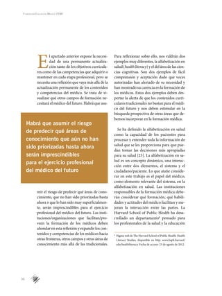 36
Fundación Educación Médica (FEM)
Habrá que asumir el riesgo
de predecir qué áreas de
conocimiento que aún no han
sido priorizadas hasta ahora
serán imprescindibles
para el ejercicio profesional
del médico del futuro
E
l apartado anterior expone la necesi-
dad de una permanente actualiza-
ción tanto de los objetivos curricula-
res como de las competencias que adquirir o
mantener en cada etapa profesional, pero se
necesita una reflexión que vaya más allá de la
actualización permanente de los contenidos
y competencias del médico. Se trata de vi-
sualizar qué otros campos de formación ne-
cesitará el médico del futuro. Habrá que asu-
mir el riesgo de predecir qué áreas de cono-
cimiento, que no han sido priorizadas hasta
ahora o que lo han sido muy superficialmen-
te, serán imprescindibles para el ejercicio
profesional del médico del futuro. Las insti-
tuciones/organizaciones que facilitan/pro-
veen la formación de los médicos deben
ahondar en esta reflexión y expandir los con-
tenidos y competencias de los médicos hacia
otras fronteras, otros campos y otras áreas de
conocimiento más allá de las tradicionales.
Para reflexionar sobre ello, nos valdrán dos
ejemplos muy diferentes, la alfabetización en
salud (health literacy) y el del área de las cien-
cias cognitivas. Son dos ejemplos de fácil
comprensión y aceptación dado que voces
autorizadas han alertado de su necesidad y
han mostrado su carencia en la formación de
los médicos. Estos dos ejemplos deben des-
pertar la alerta de que los contenidos curri-
culares tradicionales no bastan para el médi-
co del futuro y nos deben estimular en la
búsqueda prospectiva de otras áreas que de-
bemos incorporar en la formación médica.
Se ha definido la alfabetización en salud
como la capacidad de los pacientes para
procesar y entender toda la información de
salud que se les proporciona para que pue-
dan tomar las decisiones más apropiadas
para su salud [23]. La alfabetización en sa-
lud es un concepto dinámico, una interac-
ción entre dos elementos, el sistema y el
ciudadano/paciente. Lo que atañe conside-
rar en este trabajo es el papel del médico,
como elemento relevante del sistema, en la
alfabetización en salud. Las instituciones
responsables de la formación médica debe-
rán considerar qué formación, qué habili-
dades y actitudes del médico facilitan y me-
joran la interacción entre las partes. La
Harvard School of Public Health ha desa-
rrollado un departamentok
pensado para
los profesionales de la salud y la educación
k
	 Página web de The Harvard School of Public Health: Health
Literacy Studies, disponible en http: www.hsph.harvard.
edu/healthliteracy. Fecha de acceso: 23 de agosto de 2012.
 