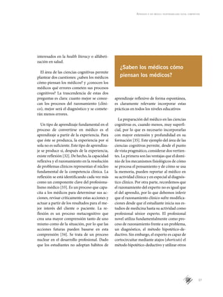 37
Aprender a ser médico: responsabilidad social compartida
interesados en la health literacy o alfabeti-
zación en salud.
El área de las ciencias cognitivas permite
plantear dos cuestiones: ¿saben los médicos
cómo piensan los médicos? y ¿conocen los
médicos qué errores cometen sus procesos
cognitivos? La trascendencia de estas dos
preguntas es clara: cuanto mejor se conoz-
can los procesos del razonamiento (clíni-
co), mejor será el diagnóstico y se comete-
rán menos errores.
Un tipo de aprendizaje fundamental en el
proceso de convertirse en médico es el
aprendizaje a partir de la experiencia. Para
que éste se produzca, la experiencia por sí
sola no es suficiente. Este tipo de aprendiza-
je se produce si, después de la experiencia,
existe reflexión [32]. De hecho, la capacidad
reflexiva y el razonamiento en la resolución
de problemas clínicos representan el núcleo
fundamental de la competencia clínica. La
reflexión se está identificando cada vez más
como un componente clave del profesiona-
lismo médico [33]. Es un proceso que capa-
cita a los médicos para determinar sus ac-
ciones, revisar críticamente estas acciones y
actuar a partir de los resultados para el me-
jor interés del cliente o paciente. La re-
flexión es un proceso metacognitivo que
crea una mayor comprensión tanto de uno
mismo como de la situación, por lo que las
acciones futuras pueden basarse en esta
comprensión [34]. Se trata de un proceso
nuclear en el desarrollo profesional. Dado
que los estudiantes no adoptan hábitos de
aprendizaje reflexivo de forma espontánea,
es claramente relevante incorporar estas
prácticas en todos los niveles educativos
La preparación del médico en las ciencias
cognitivas es, cuando menos, muy superfi-
cial, por lo que es necesario incorporarlas
con mayor extensión y profundidad en su
formación [35]. Este ejemplo del área de las
ciencias cognitivas permite, desde el punto
de vista pragmático, considerar dos vertien-
tes. La primera son las ventajas que el domi-
nio de los mecanismos fisiológicos de cómo
se procesa el pensamiento y de cómo se usa
la memoria, pueden reportar al médico en
su actividad clínica y en especial al diagnós-
tico clínico. Por otra parte, recordemos que
el razonamiento del experto no es igual que
el del aprendiz, por lo que debemos inferir
que el razonamiento clínico sufre modifica-
ciones desde que el estudiante inicia sus es-
tudios de medicina hasta su actividad como
profesional sénior experto. El profesional
novel utiliza fundamentalmente como pro-
ceso de razonamiento frente a un problema,
un diagnóstico, el método hipotético-de-
ductivo. Sin embargo, el experto es capaz de
cortocircuitar mediante atajos (shortcuts) el
método hipotético-deductivo y utilizar otros
¿Saben los médicos cómo
piensan los médicos?
 