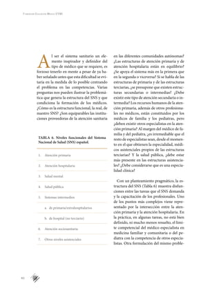 40
Fundación Educación Médica (FEM)
A
l ser el sistema sanitario un ele-
mento inspirador y definidor del
tipo de médico que se requiere, es
forzoso tenerlo en mente a pesar de ya ha-
ber señalado antes que esta dificultad se evi-
taría en la medida de lo posible centrando
el problema en las competencias. Varias
preguntas nos pueden ilustrar la problemá-
tica que genera la estructura del SNS y que
condiciona la formación de los médicos.
¿Cómo es la estructura funcional, la real, de
nuestro SNS? ¿Son equiparables las institu-
ciones proveedoras de la atención sanitaria
en las diferentes comunidades autónomas?
¿Las estructuras de atención primaria y de
atención hospitalaria están en equilibrio?
¿Se apoya el sistema más en la primera que
en la segunda o viceversa? Si se habla de las
estructuras de primaria y de las estructuras
terciarias, ¿se presupone que existen estruc-
turas secundarias o intermedias? ¿Debe
existir este tipo de atención secundaria o in-
termedia? Los recursos humanos de la aten-
ción primaria, además de otros profesiona-
les no médicos, están constituidos por los
médicos de familia y los pediatras, pero
¿deben existir otros especialistas en la aten-
ción primaria? Al margen del médico de fa-
milia y del pediatra, ¿es irremediable que el
resto de especialistas sean, desde el momen-
to en el que obtienen la especialidad, médi-
cos asistenciales propios de las estructuras
terciarias? Y la salud pública, ¿debe estar
más presente en las estructuras asistencia-
les? ¿Debe considerarse que es una especia-
lidad clínica?
Con un planteamiento pragmático, la es-
tructura del SNS (Tabla 6) muestra disfun-
ciones entre las tareas que el SNS demanda
y la capacitación de los profesionales. Uno
de los puntos más complejos viene repre-
sentado por la intersección entre la aten-
ción primaria y la atención hospitalaria. En
la práctica, en algunas tareas, no está bien
definido, ni mucho menos resuelto, el lími-
te competencial del médico especialista en
medicina familiar y comunitaria o del pe-
diatra con la competencia de otros especia-
listas. Otra formulación del mismo proble-
TABLA 6. Niveles funcionales del Sistema
Nacional de Salud (SNS) español.
1.	 Atención primaria
2.	 Atención hospitalaria
3.	 Salud mental
4.	 Salud pública
5.	 Sistemas intermedios
	 a.	 de primaria/extrahospitalarios
	 b.	 de hospital (no terciario)
6.	 Atención sociosanitaria
7.	 Otros niveles asistenciales
 