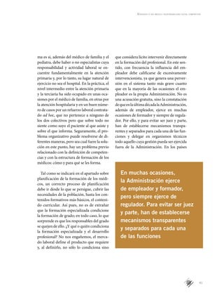 41
Aprender a ser médico: responsabilidad social compartida
ma es si, además del médico de familia y el
pediatra, debe haber o no especialistas cuya
responsabilidad y actividad laboral se en-
cuentre fundamentalmente en la atención
primaria y, por lo tanto, su lugar natural de
ejercicio no sea el hospital. En la práctica, el
nivel intermedio entre la atención primaria
y la terciaria ha sido ocupado en unas oca-
siones por el médico de familia, en otras por
la atención hospitalaria y en un buen núme-
ro de casos por un refuerzo laboral contrata-
do ad hoc, que no pertenece a ninguno de
los dos colectivos pero que sobre todo no
siente como suyo el paciente al que asiste y
sobre el que informa. Seguramente, el pro-
blema organizativo puede resolverse de di-
ferentes maneras, pero sea cual fuere la solu-
ción en este punto, hay un problema previo
relacionado con la definición de competen-
cias y con la estructura de formación de los
médicos: cómo y para qué se les forma.
Tal como se indicará en el apartado sobre
planificación de la formación de los médi-
cos, un correcto proceso de planificación
debe ir desde lo que se persigue, cubrir las
necesidades de la población, hasta los con-
tenidos formativos más básicos, el conteni-
do curricular. Así pues, no es de extrañar
que la formación especializada condicione
la formación de grado; en todo caso, lo que
sorprende es que los responsables del grado
se quejen de ello. ¿Y qué o quién condiciona
la formación especializada y el desarrollo
profesional? No nos engañemos, el merca-
do laboral define el producto que requiere
y, al definirlo, no sólo lo condiciona sino
que considera lícito intervenir directamente
en la formación del profesional. En este sen-
tido, con frecuencia la influencia del em-
pleador debe calificarse de excesivamente
intervencionista, ya que genera una perver-
sión en el sistema tanto más grave cuanto
que en la mayoría de las ocasiones el em-
pleador es la propia Administración. No es
una acusación gratuita, sino la constatación
dequeenlaúltimadécadalaAdministración,
además de empleador, ejerce en muchas
ocasiones de formador y siempre de regula-
dor. Por ello, y para evitar ser juez y parte,
han de establecerse mecanismos transpa-
rentes y separados para cada una de las fun-
ciones y delegar en organismos técnicos
todo aquello cuya gestión pueda ser ejercida
fuera de la Administración. En los países
En muchas ocasiones,
la Administración ejerce
de empleador y formador,
pero siempre ejerce de
regulador. Para evitar ser juez
y parte, han de establecerse
mecanismos transparentes
y separados para cada una
de las funciones
 