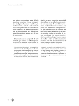 42
Fundación Educación Médica (FEM)
con cultura democrática, nadie debería
cuestionar estructuras técnicas con capaci-
dad de adaptar soluciones al posibilismo, si-
multáneamente a captar la aceptación tanto
social como profesional. La Administración
tiene la potestas l
del derecho romano a la
que no debe renunciar, pero debe utilizar
para el buen gobierno la auctoritasm
allí don-
de se encuentre.
El corolario que se desprende de este
apartado, que como se ha dicho no preten-
de analizar las bondades de los sistemas sa-
nitarios, no es otro que suscitar la necesidad
de actualizar, por un lado, el sistema sanita-
rio con nuevos ejes de centralidad (el pa-
ciente, la enfermedad crónica u otros) y, por
el otro lado, la formación de los profesiona-
les que han de trabajar en el mismo. En
otras palabras, una reorganización del siste-
ma sanitario conlleva la necesidad de for-
mar profesionales con nuevas competen-
cias. Los profesionales que tenemos hoy en
día pueden y deben ser útiles en un nuevo
escenario, pero para ello deben aprender el
nuevo papel que deberán interpretar.
1l
	 En derecho romano, se entiende por potestas el poder so-
cialmente reconocido. Ostenta la potestas aquella autori-
dad, en el sentido moderno de la palabra, que tiene capa-
cidad legal para hacer cumplir su decisión. El concepto se
contrapone al auctoritas o saber socialmente reconocido.
m
	Ostenta la auctoritas aquella personalidad o institución
que tiene capacidad moral para emitir una opinión cuali-
ficada sobre una decisión. Si bien dicha decisión no es vin-
culante legalmente, ni puede ser impuesta, tiene un valor
de índole moral muy fuerte. En realidad, el término es in-
traducible y la palabra castellana ‘autoridad’ apenas es una
sombra del verdadero significado de la palabra latina. El
concepto se contrapone al de potestas o poder socialmente
reconocido.
 