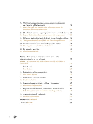 IV
7.	 Objetivos y competencias curriculares: un proceso dinámico
	 para la mejor calidad asistencial	 31
7.	 Curricular goals and competencies: a dynamic process for
	 improving the quality of healthcare	 105
8.	 Más allá de los contenidos y competencias curriculares tradicionales	 35
8.	 Beyond the traditional curricular contents and competencies	 109
9.	 El Sistema Nacional de Salud (SNS) y la formación de los médicos	 39
9.	 The Spanish Health System (SNS) and the training of doctors	 113
10.	 Planificación/evaluación del aprendizaje de los médicos	 43
10.	 Planning/Assessment of doctors’ education	 117
11.	 De la teoría a la acción	 49
11.	 From theory to action	 123
		
Anexo  Acciones para la mejora de la formación
y la competencia de los médicos 	 57
Annex  Actions for the improvement of the competence
of doctors	 131
	 Introducción	 58
	 Introduction	 132
1.	 Instituciones del sistema educativo	 59
1.	 Educational System	 133
2.	 Instituciones del sistema sanitario	 64
2.	 Healthcare System	 138
3.	 Organizaciones profesionales médicas y biomédicas	 67
3.	 Professional Organisations	 141
4.	 Organizaciones industriales, comerciales e intermediadoras	 69
4.	 Industrial, Commercial and Intermediary Organisations	 143
5.	 Organizaciones de la ciudadanía	 71
5.	 Citizens’ Organisations	 145
Referencias / References	 147
Créditos / Credits	 151
 