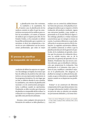 44
Fundación Educación Médica (FEM)
L
a planificación tiene dos vertientes,
la cualitativa y la cuantitativa. En
nuestro caso, la planificación de los
médicos consiste en saber el qué, las carac-
terísticas necesarias de los médicos para cu-
brir las necesidades, y el cuánto, el número
de médicos que se requiere para ello. En los
Estados Unidos, se ha avanzado en definir
los perfiles profesionales que se quieren o se
necesitan, es decir, las competencias, a tra-
vés de un acto colaborativo con las asocia-
ciones profesionales, que están en mejor
condición de definir los aspectos no cogniti-
vos. Sin embargo, en España, los avances que
han de calificarse de positivos han sido muy
teóricos con una repercusión insuficiente en
los programas formativos. En otro lugar que
no éste, se debería abordar la otra cuestión,
la cuantitativa, con criterios de planificación
nacional y no de constricciones presupues-
tarias o políticas cuando no oportunistas.
Finalmente, se debe recordar que el proceso
de planificar es inseparable del de evaluar. La
evaluación no se improvisa a posteriori sino
que debe estar prevista de antemano.
Así pues, como cualquier otro proceso, la
formación de médicos se debe planificar y
evaluar con un control de calidad elemen-
tal. Estos dos procesos, el de planificar la ti-
pología de médicos que se requiere y el de la
evaluación del producto resultante, siguen
una estructura paralela y muy similar, re-
presentada en el círculo PER de la figura 2.
Sin embargo, planificar y evaluar muestran
características que no siempre se tienen en
cuenta. La primera diferencia es que la pla-
nificación es un proceso previo al de la eva-
luación. La segunda característica diferen-
cial, también sustancial, se refiere a que la
planificación discurre de lo general a lo par-
ticular, de la ciudadanía al aprendiz, mien-
tras que los procesos de evaluación discu-
rren en sentido inverso, esto es, de lo
particular a lo general, del aprendiz a la ciu-
dadanía. Finalmente, hay una tercera cues-
tión relevante, que es el feedback o informa-
ción que proporciona la evaluación. Esta
información es el elemento clave para, si
fuera el caso, modificar o introducir mejo-
ras en la planificación. Por desgracia, el
feed­back no siempre se utiliza de forma ade-
cuada, ya que se infravalora su capacidad de
mejora cuando no se desprecian sus posibi-
lidades.
Evaluarn
es un constructo de diferentes
componentes de los que destacaríamos tres:
i) recoger información (medir), ii) formular
un juicio de valor en relación con estánda-
res previamente definidos, y iii) tomar deci-
El proceso de planificar
es inseparable del de evaluar
n
	 Existe una extensa bibliografía al respecto, por ejemplo,
R. Tyler (1950), Cronbach (1963), Tenbrink (1981) y De la
Orden (1987).
 